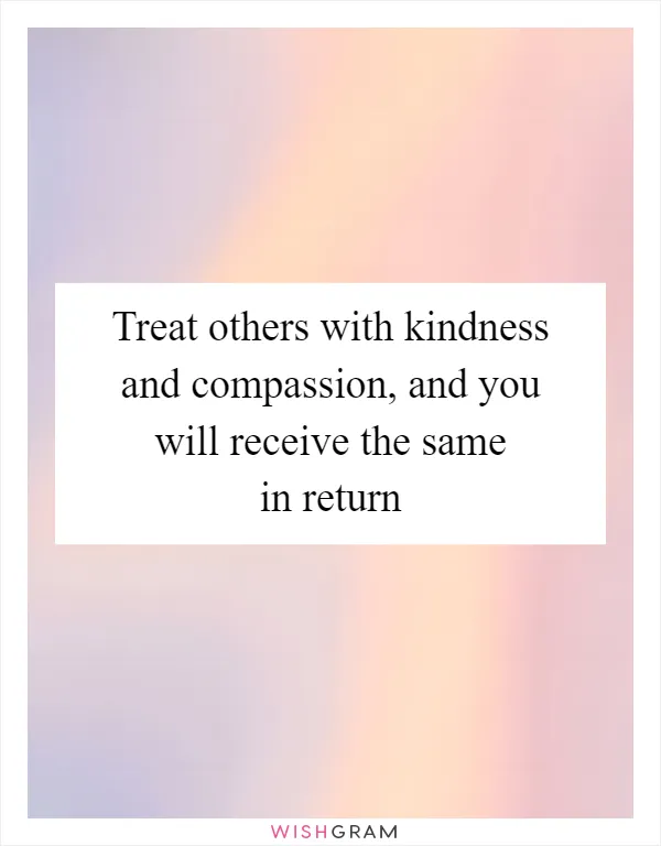 Treat others with kindness and compassion, and you will receive the same in return