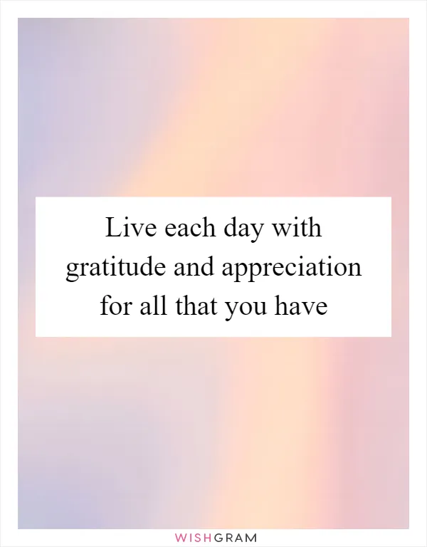 Live each day with gratitude and appreciation for all that you have