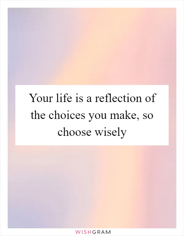 Your life is a reflection of the choices you make, so choose wisely