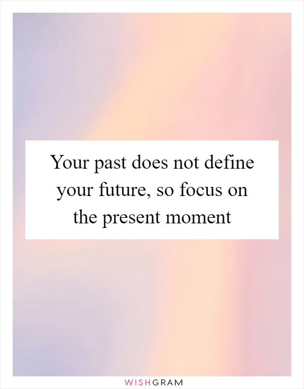 Your past does not define your future, so focus on the present moment