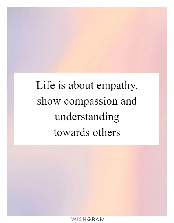 Life is about empathy, show compassion and understanding towards others