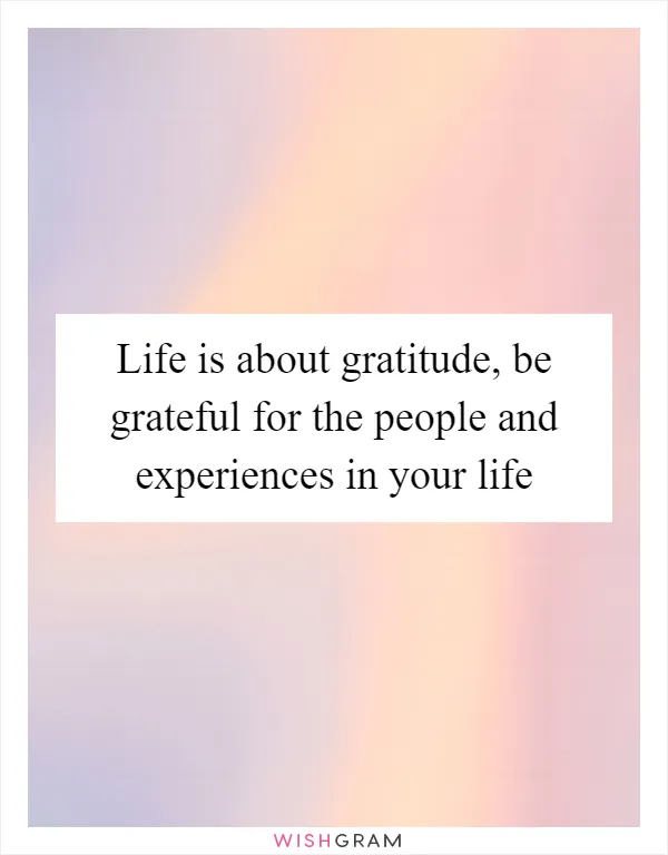 Life is about gratitude, be grateful for the people and experiences in your life
