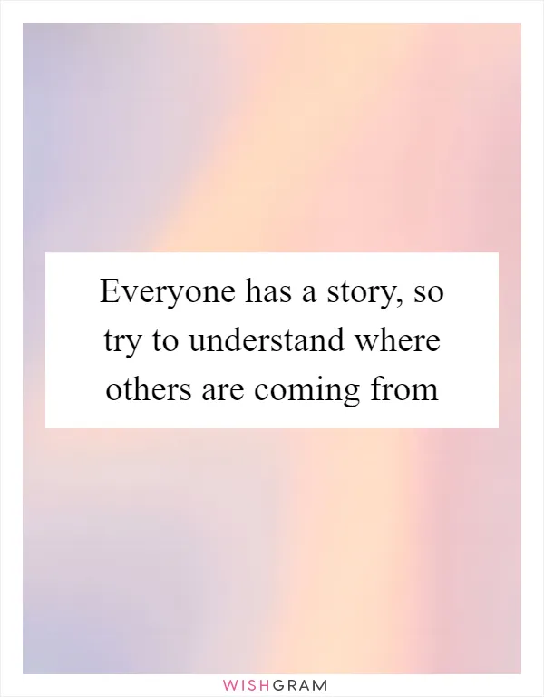 Everyone has a story, so try to understand where others are coming from