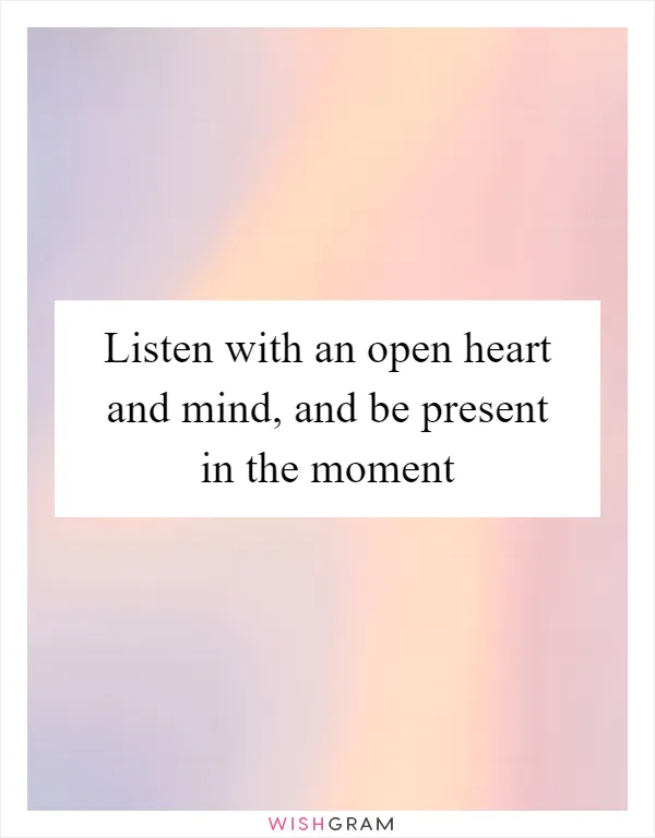 Listen with an open heart and mind, and be present in the moment