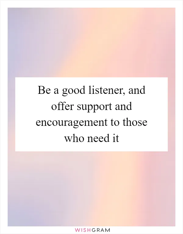 Be a good listener, and offer support and encouragement to those who need it