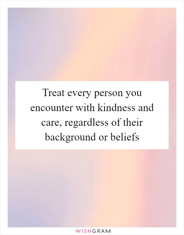Treat every person you encounter with kindness and care, regardless of their background or beliefs