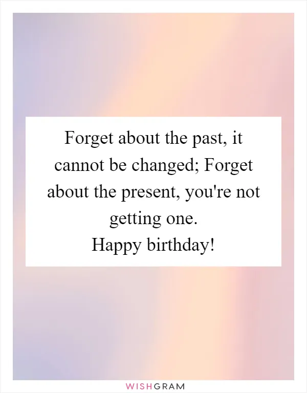 Forget about the past, it cannot be changed; Forget about the present, you're not getting one. Happy birthday!