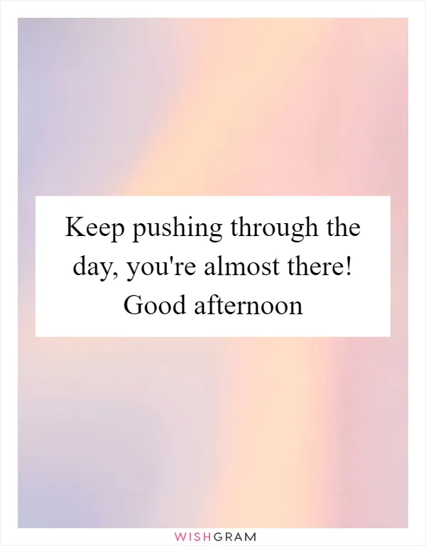 Keep pushing through the day, you're almost there! Good afternoon