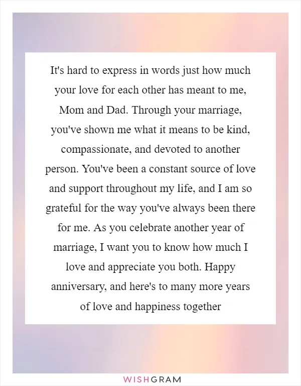 It's hard to express in words just how much your love for each other has meant to me, Mom and Dad. Through your marriage, you've shown me what it means to be kind, compassionate, and devoted to another person. You've been a constant source of love and support throughout my life, and I am so grateful for the way you've always been there for me. As you celebrate another year of marriage, I want you to know how much I love and appreciate you both. Happy anniversary, and here's to many more years of love and happiness together