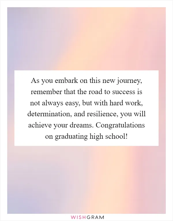 As you embark on this new journey, remember that the road to success is not always easy, but with hard work, determination, and resilience, you will achieve your dreams. Congratulations on graduating high school!