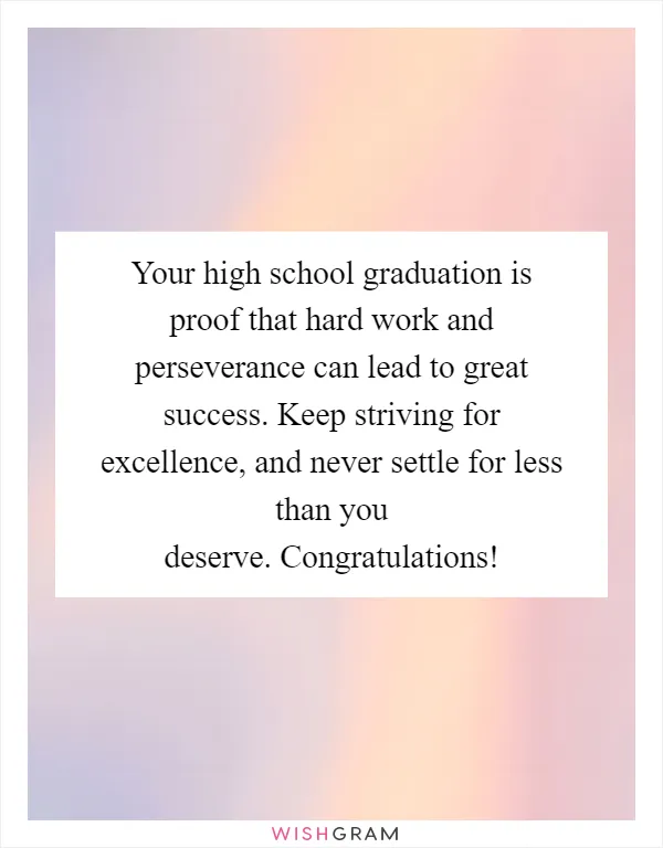 Your high school graduation is proof that hard work and perseverance can lead to great success. Keep striving for excellence, and never settle for less than you deserve. Congratulations!