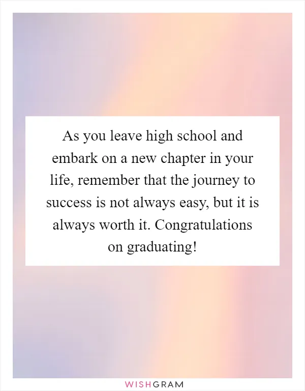 As you leave high school and embark on a new chapter in your life, remember that the journey to success is not always easy, but it is always worth it. Congratulations on graduating!