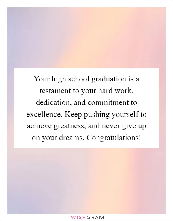 Your high school graduation is a testament to your hard work, dedication, and commitment to excellence. Keep pushing yourself to achieve greatness, and never give up on your dreams. Congratulations!