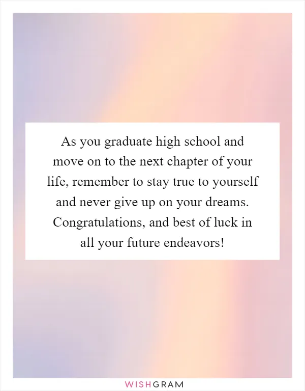 As you graduate high school and move on to the next chapter of your life, remember to stay true to yourself and never give up on your dreams. Congratulations, and best of luck in all your future endeavors!