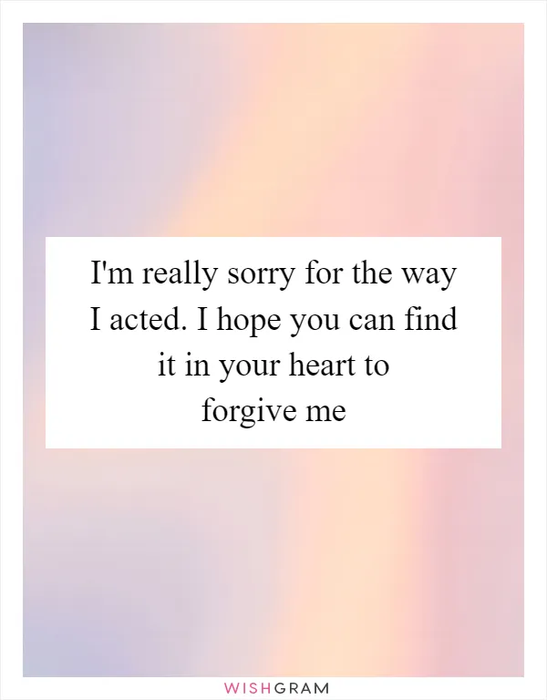 I'm really sorry for the way I acted. I hope you can find it in your heart to forgive me