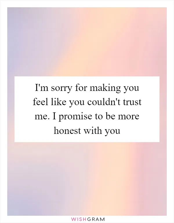 I'm sorry for making you feel like you couldn't trust me. I promise to be more honest with you