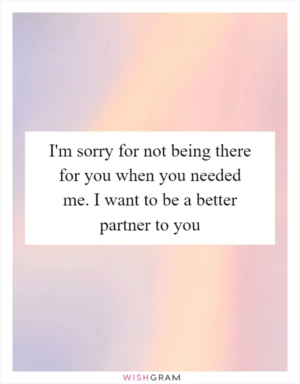 I'm sorry for not being there for you when you needed me. I want to be a better partner to you