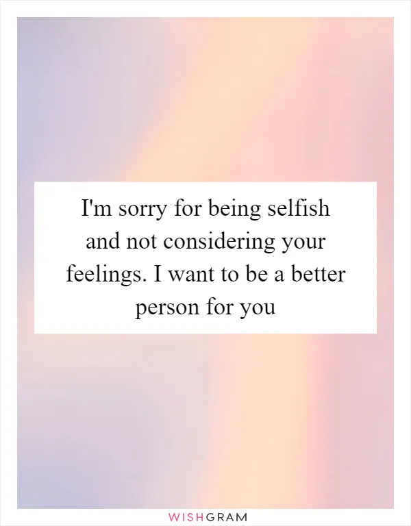 I'm sorry for being selfish and not considering your feelings. I want to be a better person for you