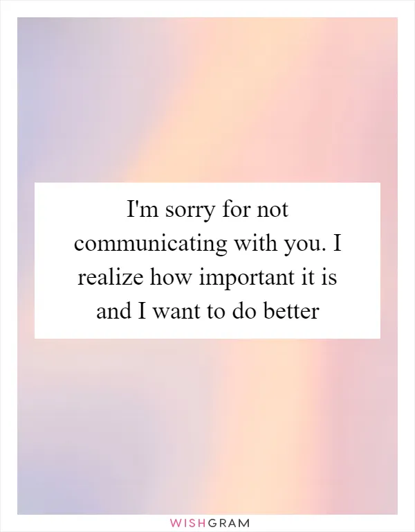 I'm sorry for not communicating with you. I realize how important it is and I want to do better