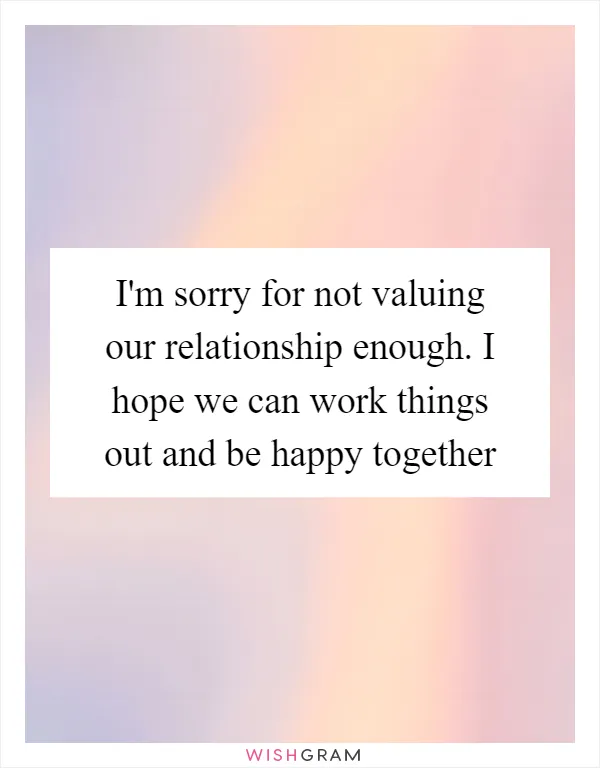 I'm sorry for not valuing our relationship enough. I hope we can work things out and be happy together