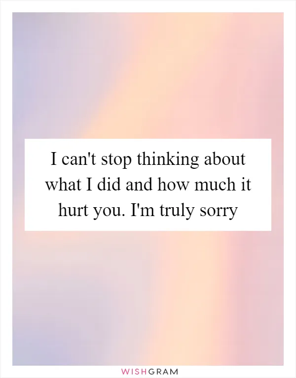 I can't stop thinking about what I did and how much it hurt you. I'm truly sorry