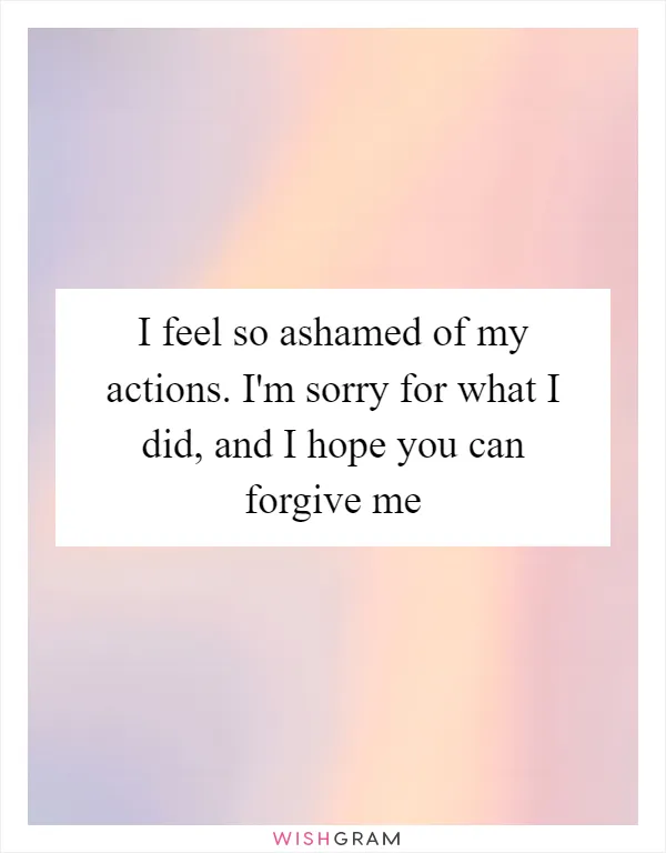 I feel so ashamed of my actions. I'm sorry for what I did, and I hope you can forgive me
