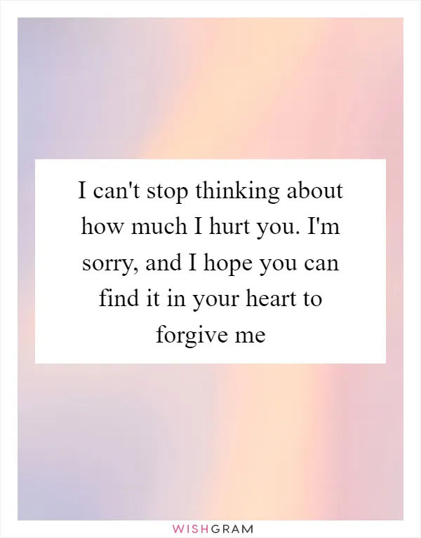 I can't stop thinking about how much I hurt you. I'm sorry, and I hope you can find it in your heart to forgive me