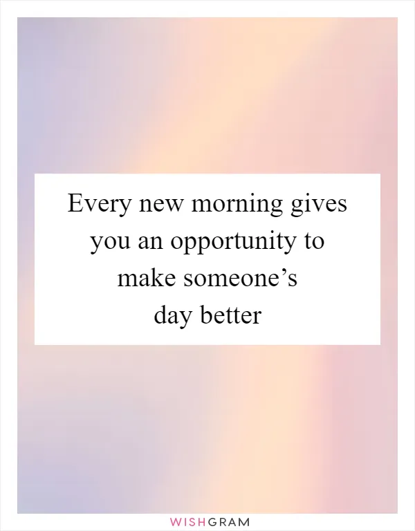 Every new morning gives you an opportunity to make someone’s day better