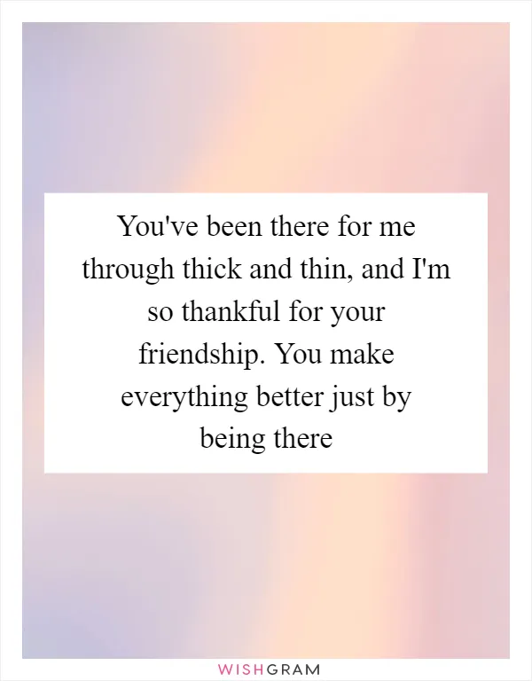 You've been there for me through thick and thin, and I'm so thankful for your friendship. You make everything better just by being there