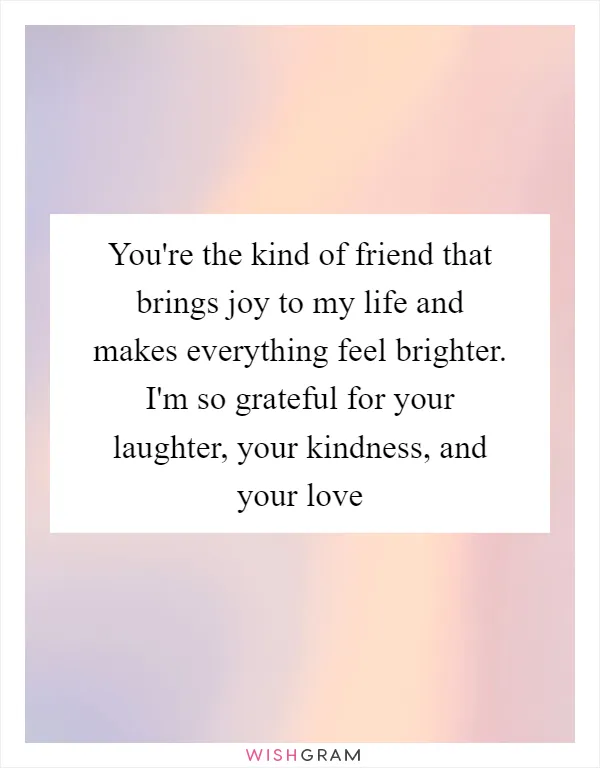 You're the kind of friend that brings joy to my life and makes everything feel brighter. I'm so grateful for your laughter, your kindness, and your love