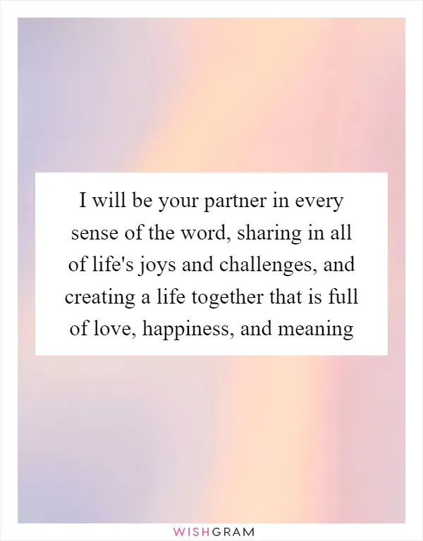 I will be your partner in every sense of the word, sharing in all of life's joys and challenges, and creating a life together that is full of love, happiness, and meaning