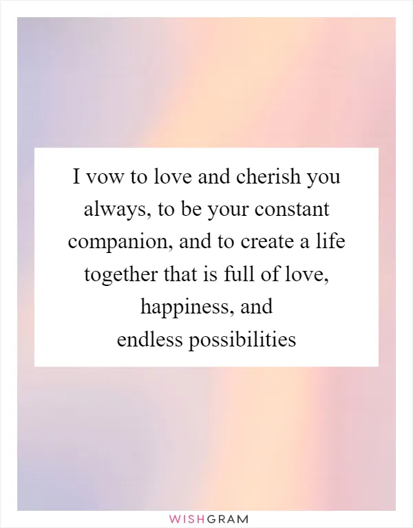 I vow to love and cherish you always, to be your constant companion, and to create a life together that is full of love, happiness, and endless possibilities