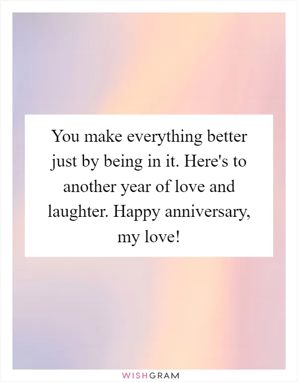 You make everything better just by being in it. Here's to another year of love and laughter. Happy anniversary, my love!