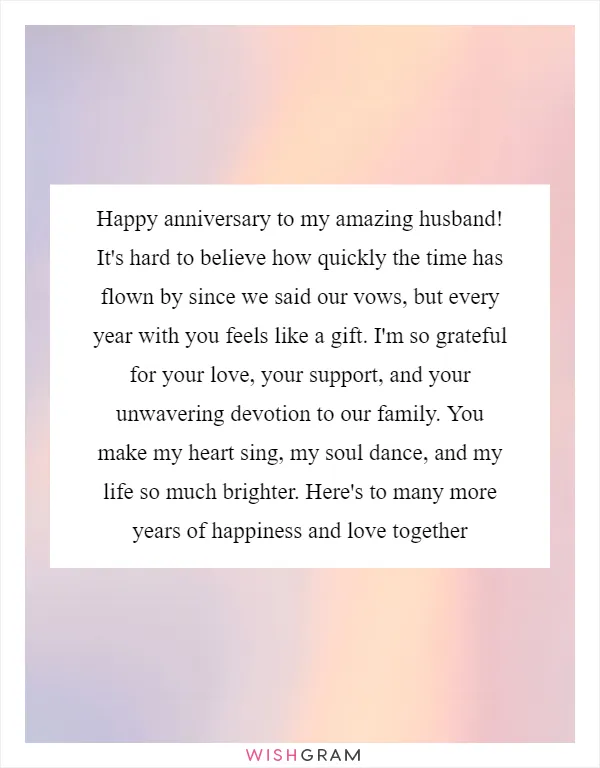 Happy anniversary to my amazing husband! It's hard to believe how quickly the time has flown by since we said our vows, but every year with you feels like a gift. I'm so grateful for your love, your support, and your unwavering devotion to our family. You make my heart sing, my soul dance, and my life so much brighter. Here's to many more years of happiness and love together