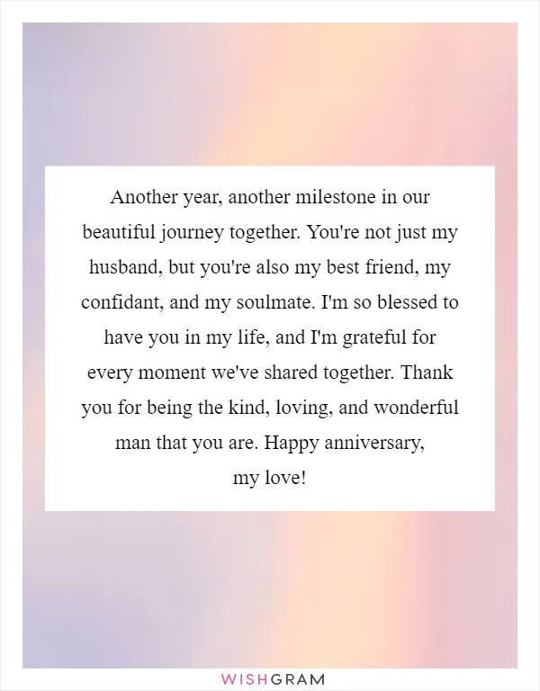 Another year, another milestone in our beautiful journey together. You're not just my husband, but you're also my best friend, my confidant, and my soulmate. I'm so blessed to have you in my life, and I'm grateful for every moment we've shared together. Thank you for being the kind, loving, and wonderful man that you are. Happy anniversary, my love!