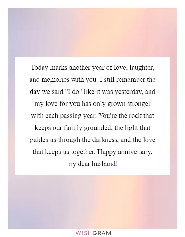 Today marks another year of love, laughter, and memories with you. I still remember the day we said "I do" like it was yesterday, and my love for you has only grown stronger with each passing year. You're the rock that keeps our family grounded, the light that guides us through the darkness, and the love that keeps us together. Happy anniversary, my dear husband!