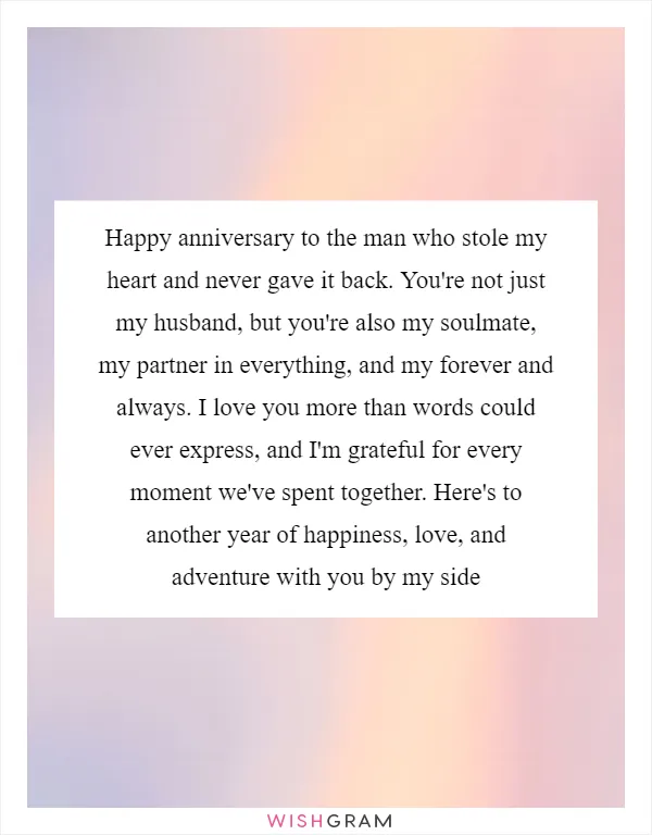Happy anniversary to the man who stole my heart and never gave it back. You're not just my husband, but you're also my soulmate, my partner in everything, and my forever and always. I love you more than words could ever express, and I'm grateful for every moment we've spent together. Here's to another year of happiness, love, and adventure with you by my side