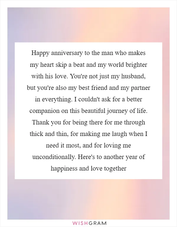 Happy anniversary to the man who makes my heart skip a beat and my world brighter with his love. You're not just my husband, but you're also my best friend and my partner in everything. I couldn't ask for a better companion on this beautiful journey of life. Thank you for being there for me through thick and thin, for making me laugh when I need it most, and for loving me unconditionally. Here's to another year of happiness and love together