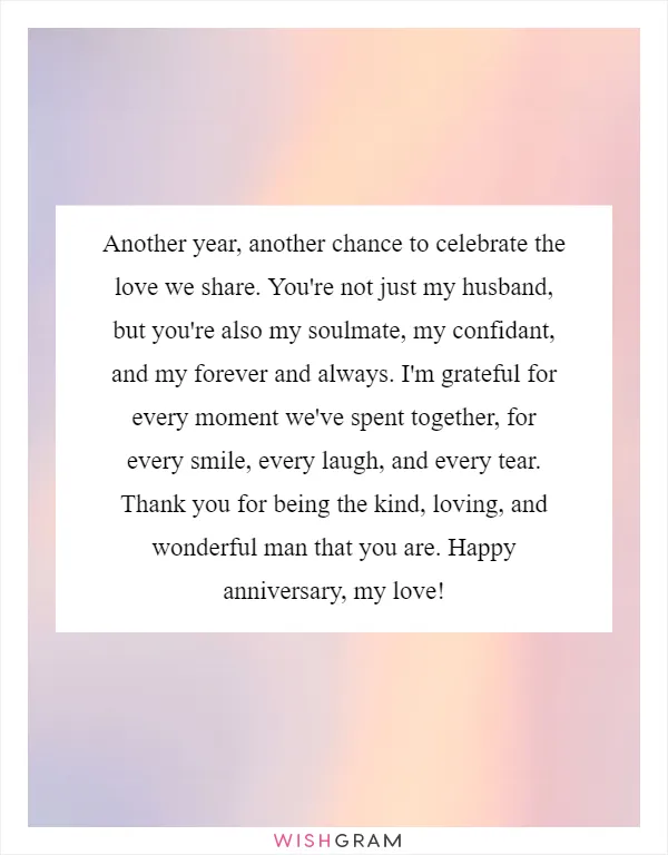 Another year, another chance to celebrate the love we share. You're not just my husband, but you're also my soulmate, my confidant, and my forever and always. I'm grateful for every moment we've spent together, for every smile, every laugh, and every tear. Thank you for being the kind, loving, and wonderful man that you are. Happy anniversary, my love!