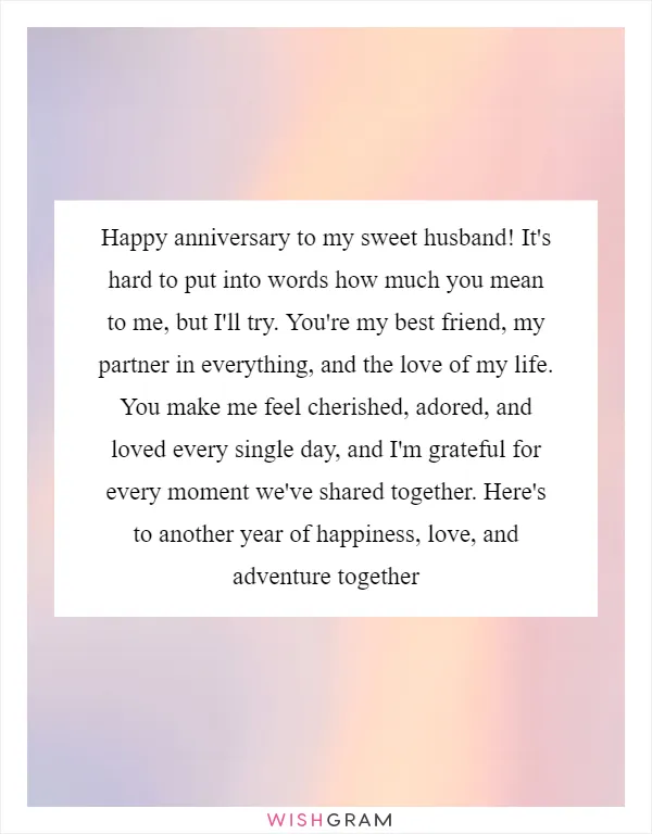 Happy anniversary to my sweet husband! It's hard to put into words how much you mean to me, but I'll try. You're my best friend, my partner in everything, and the love of my life. You make me feel cherished, adored, and loved every single day, and I'm grateful for every moment we've shared together. Here's to another year of happiness, love, and adventure together