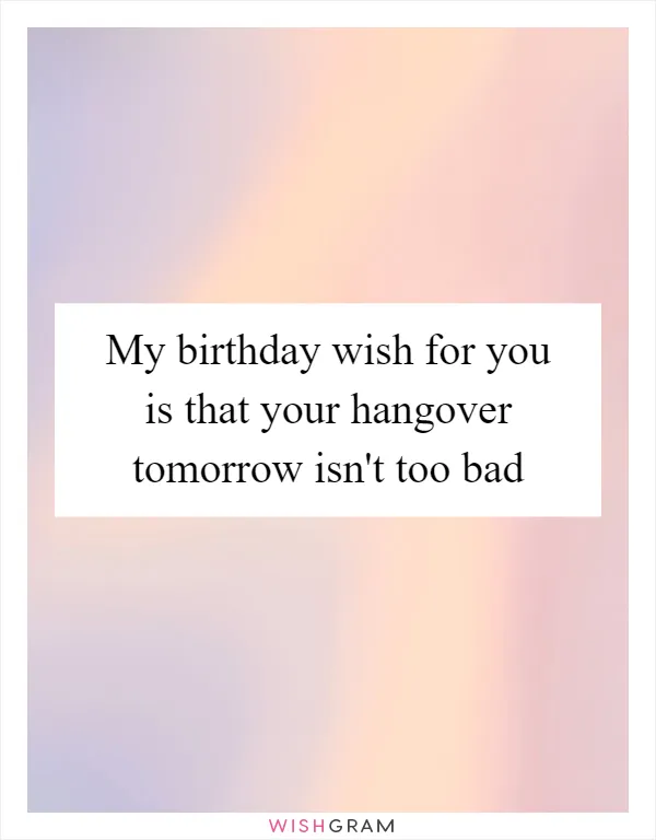 My birthday wish for you is that your hangover tomorrow isn't too bad