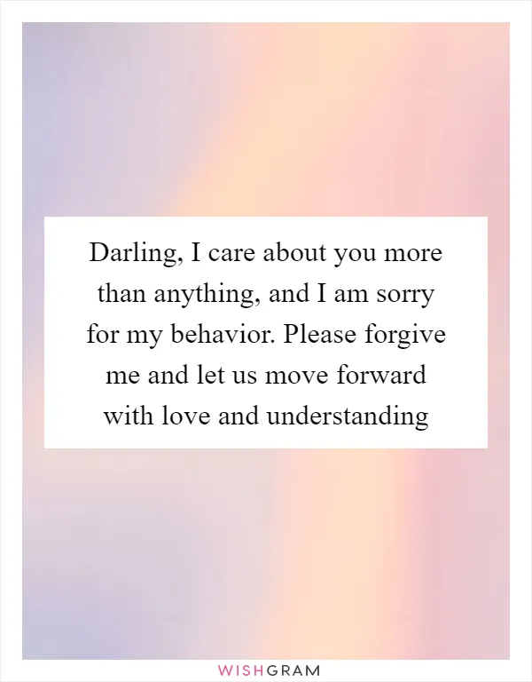 Darling, I care about you more than anything, and I am sorry for my behavior. Please forgive me and let us move forward with love and understanding