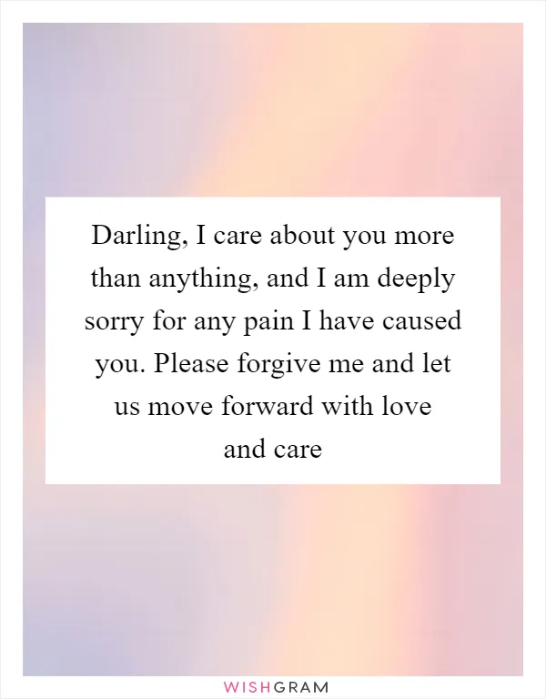 Darling, I care about you more than anything, and I am deeply sorry for any pain I have caused you. Please forgive me and let us move forward with love and care