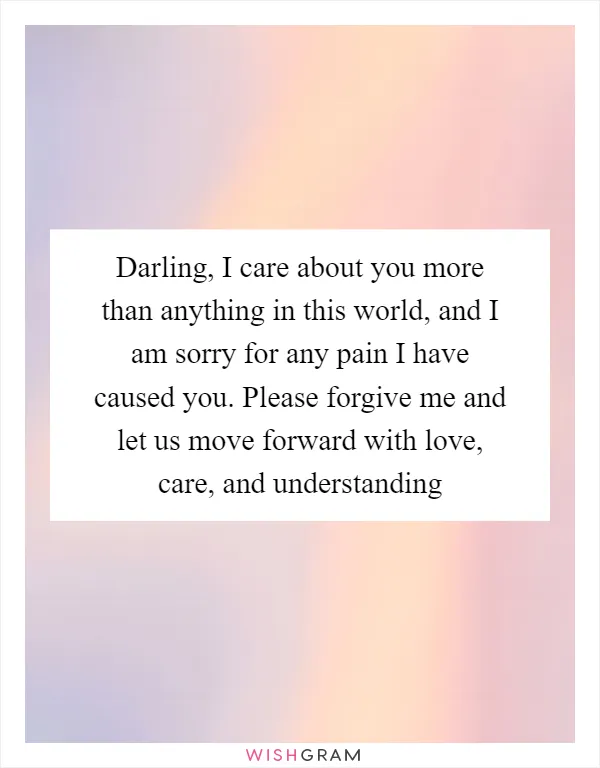 Darling, I care about you more than anything in this world, and I am sorry for any pain I have caused you. Please forgive me and let us move forward with love, care, and understanding