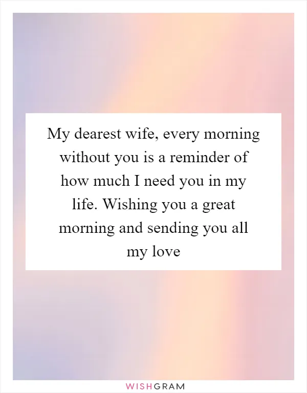 My dearest wife, every morning without you is a reminder of how much I need you in my life. Wishing you a great morning and sending you all my love