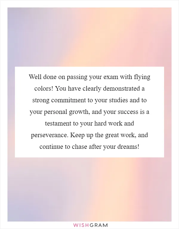 Well done on passing your exam with flying colors! You have clearly demonstrated a strong commitment to your studies and to your personal growth, and your success is a testament to your hard work and perseverance. Keep up the great work, and continue to chase after your dreams!