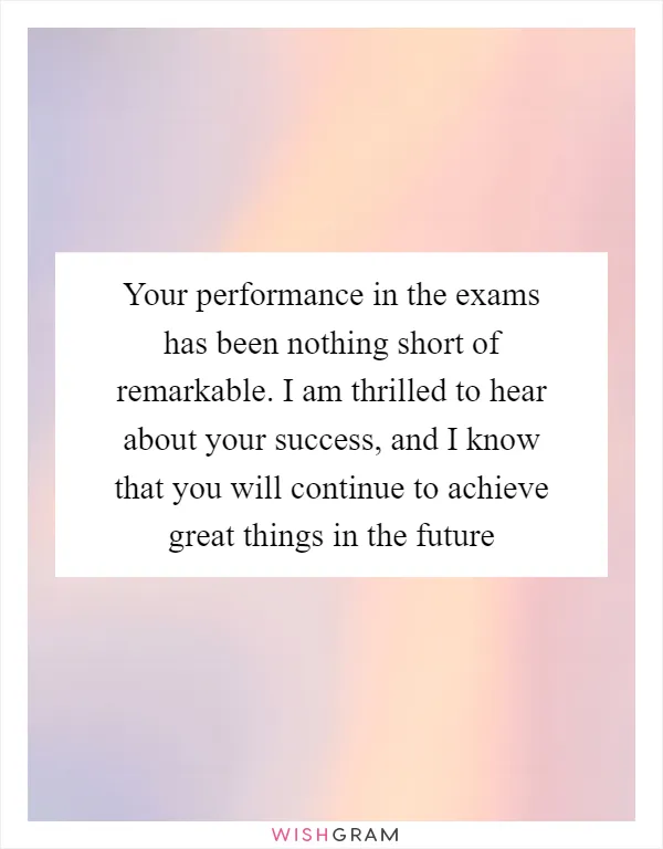 Your performance in the exams has been nothing short of remarkable. I am thrilled to hear about your success, and I know that you will continue to achieve great things in the future