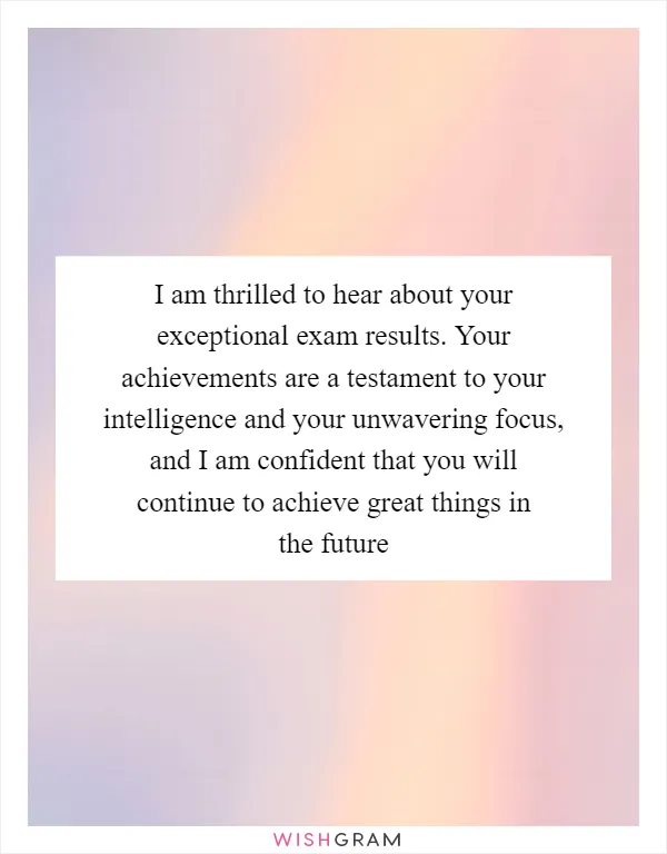 I am thrilled to hear about your exceptional exam results. Your achievements are a testament to your intelligence and your unwavering focus, and I am confident that you will continue to achieve great things in the future