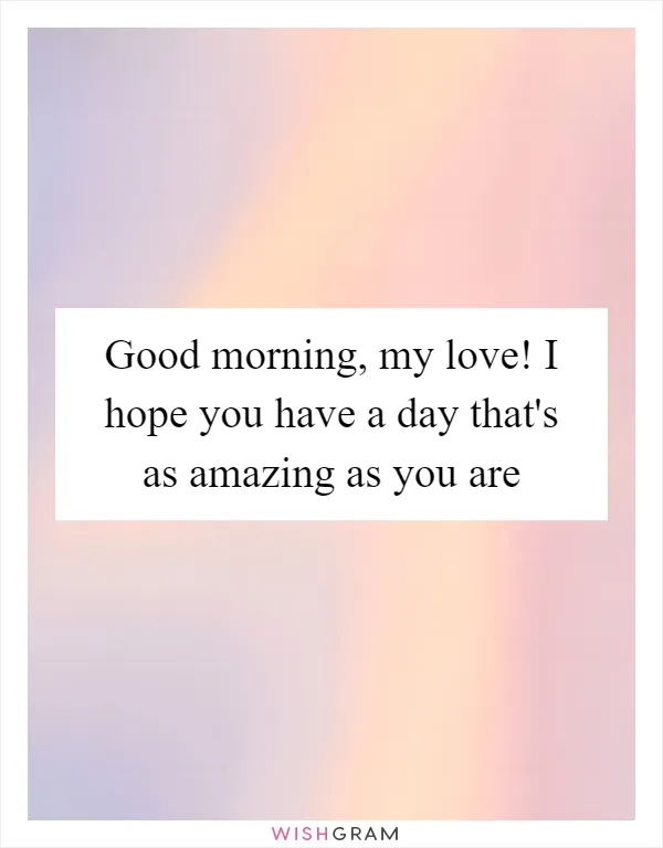 Good morning, my love! I hope you have a day that's as amazing as you are