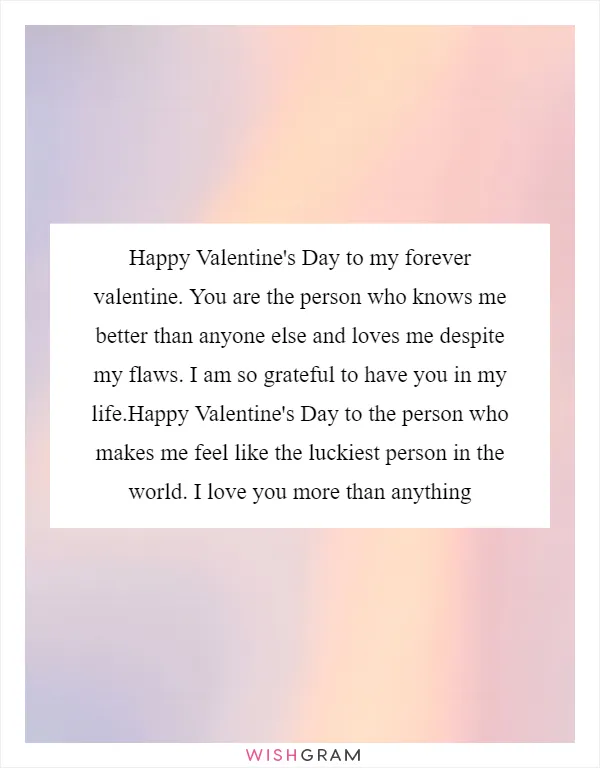 Happy Valentine's Day to my forever valentine. You are the person who knows me better than anyone else and loves me despite my flaws. I am so grateful to have you in my life.Happy Valentine's Day to the person who makes me feel like the luckiest person in the world. I love you more than anything